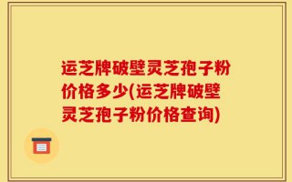 运芝牌破壁灵芝孢子粉价格多少(运芝牌破壁灵芝孢子粉价格查询)
