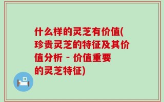 什么样的灵芝有价值(珍贵灵芝的特征及其价值分析 - 价值重要的灵芝特征)