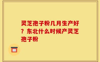 灵芝孢子粉几月生产好？东北什么时候产灵芝孢子粉
