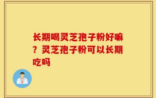 长期喝灵芝孢子粉好嘛？灵芝孢子粉可以长期吃吗