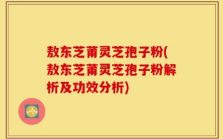 敖东芝莆灵芝孢子粉(敖东芝莆灵芝孢子粉解析及功效分析)