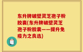 东升牌破壁灵芝孢子粉胶囊(东升牌破壁灵芝孢子粉胶囊——提升免疫力之良选)