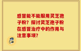 感冒能不能服用灵芝孢子粉？探讨灵芝孢子粉在感冒治疗中的作用与注意事项？