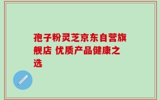 孢子粉灵芝京东自营旗舰店 优质产品健康之选