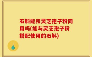 石斛能和灵芝孢子粉同用吗(能与灵芝孢子粉搭配使用的石斛)