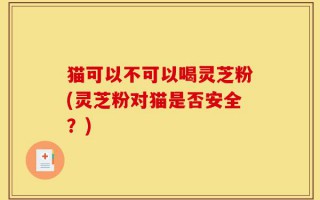猫可以不可以喝灵芝粉(灵芝粉对猫是否安全？)