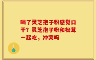 喝了灵芝孢子粉感觉口干？灵芝孢子粉和松茸一起吃，冲突吗