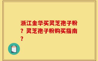 浙江金华买灵芝孢子粉？灵芝孢子粉购买指南？