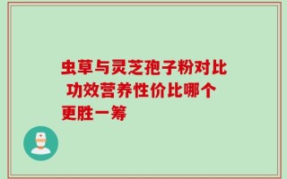 虫草与灵芝孢子粉对比 功效营养性价比哪个更胜一筹