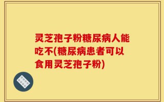 灵芝孢子粉糖尿病人能吃不(糖尿病患者可以食用灵芝孢子粉)