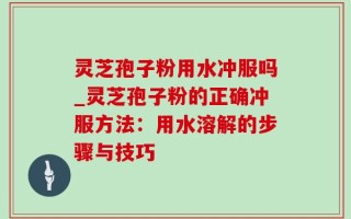 灵芝孢子粉用水冲服吗_灵芝孢子粉的正确冲服方法：用水溶解的步骤与技巧