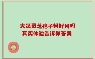大晟灵芝孢子粉好用吗 真实体验告诉你答案