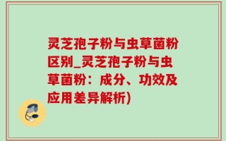 灵芝孢子粉与虫草菌粉区别_灵芝孢子粉与虫草菌粉：成分、功效及应用差异解析)