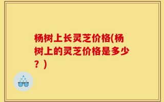 杨树上长灵芝价格(杨树上的灵芝价格是多少？)