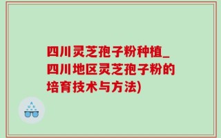 四川灵芝孢子粉种植_四川地区灵芝孢子粉的培育技术与方法)