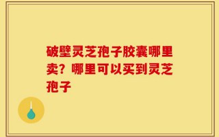 破壁灵芝孢子胶囊哪里卖？哪里可以买到灵芝孢子