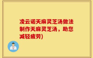 凌云诺天麻灵芝汤做法制作天麻灵芝汤，助您减轻疲劳)
