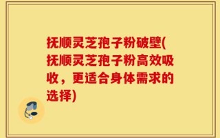 抚顺灵芝孢子粉破壁(抚顺灵芝孢子粉高效吸收，更适合身体需求的选择)