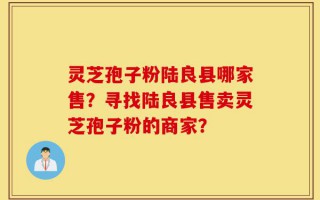 灵芝孢子粉陆良县哪家售？寻找陆良县售卖灵芝孢子粉的商家？