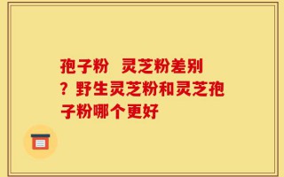 孢子粉  灵芝粉差别？野生灵芝粉和灵芝孢子粉哪个更好