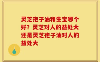 灵芝孢子油和生宝哪个好？灵芝对人的益处大还是灵芝孢子油对人的益处大