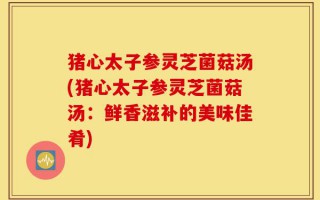 猪心太子参灵芝菌菇汤(猪心太子参灵芝菌菇汤：鲜香滋补的美味佳肴)