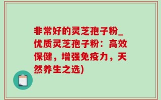非常好的灵芝孢子粉_优质灵芝孢子粉：高效保健，增强免疫力，天然养生之选)