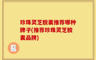 珍珠灵芝胶囊推荐哪种牌子(推荐珍珠灵芝胶囊品牌)