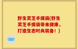 野生灵芝手提袋(野生灵芝手提袋带来健康，打造生态时尚装备！)