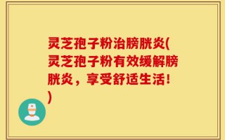 灵芝孢子粉治膀胱炎(灵芝孢子粉有效缓解膀胱炎，享受舒适生活！)