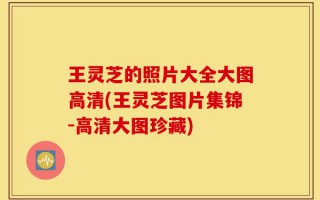 王灵芝的照片大全大图高清(王灵芝图片集锦-高清大图珍藏)