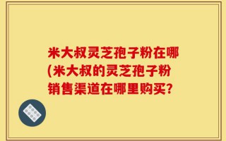 米大叔灵芝孢子粉在哪(米大叔的灵芝孢子粉销售渠道在哪里购买？