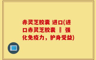 赤灵芝胶囊 进口(进口赤灵芝胶囊 – 强化免疫力，护身受益)