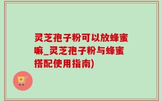 灵芝孢子粉可以放蜂蜜嘛_灵芝孢子粉与蜂蜜搭配使用指南)