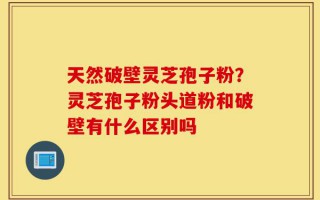天然破壁灵芝孢子粉？灵芝孢子粉头道粉和破壁有什么区别吗