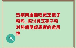 热病阴虚能吃灵芝孢子粉吗_探讨灵芝孢子粉对热病阴虚患者的适用性