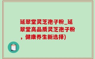 延翠堂灵芝孢子粉_延翠堂高品质灵芝孢子粉，健康养生新选择)