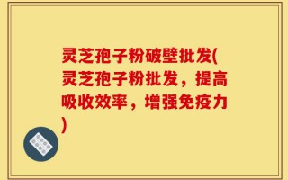 灵芝孢子粉破壁批发(灵芝孢子粉批发，提高吸收效率，增强免疫力)