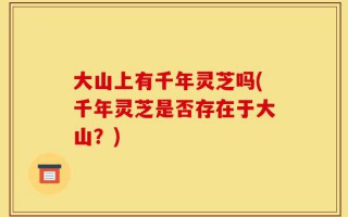 大山上有千年灵芝吗(千年灵芝是否存在于大山？)
