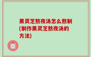 黑灵芝熬夜汤怎么熬制(制作黑灵芝熬夜汤的方法)