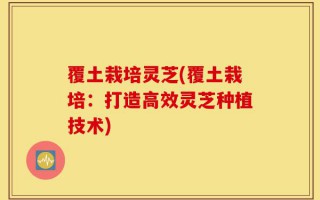 覆土栽培灵芝(覆土栽培：打造高效灵芝种植技术)