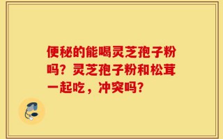 便秘的能喝灵芝孢子粉吗？灵芝孢子粉和松茸一起吃，冲突吗？