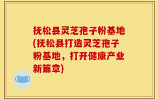 抚松县灵芝孢子粉基地(抚松县打造灵芝孢子粉基地，打开健康产业新篇章)