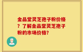 金品堂灵芝孢子粉价格？了解金品堂灵芝孢子粉的市场价格？