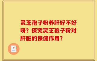 灵芝孢子粉养肝好不好呀？探究灵芝孢子粉对肝脏的保健作用？