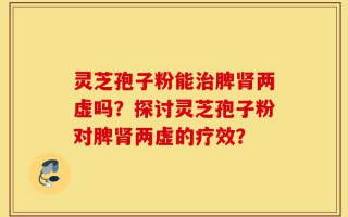 灵芝孢子粉能治脾肾两虚吗？探讨灵芝孢子粉对脾肾两虚的疗效？
