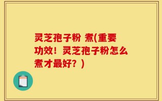 灵芝孢子粉 煮(重要功效！灵芝孢子粉怎么煮才最好？)