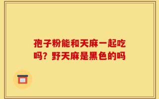 孢子粉能和天麻一起吃吗？野天麻是黑色的吗