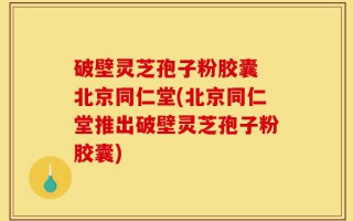 破壁灵芝孢子粉胶囊 北京同仁堂(北京同仁堂推出破壁灵芝孢子粉胶囊)