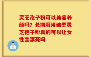 灵芝孢子粉可以美容养颜吗？长期服用破壁灵芝孢子粉真的可以让女性变漂亮吗